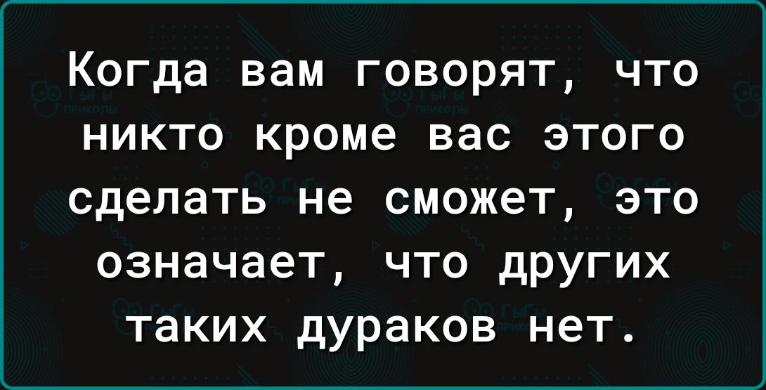Когда вам говорят, что никто кроме вас этого сделать не сможет, это означает, что других таких дураков нет.
