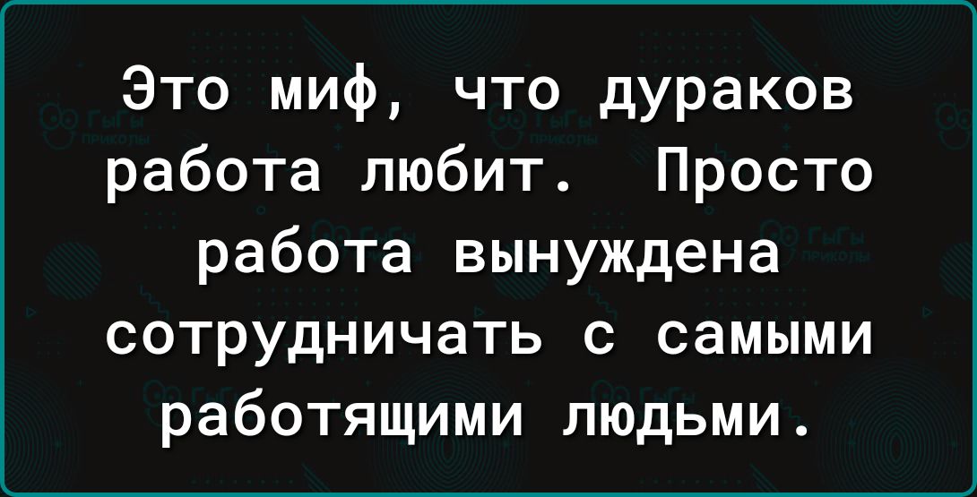 Это миф, что дураков работа любит. Просто работа вынуждена сотрудничать с самыми работающими людьми.