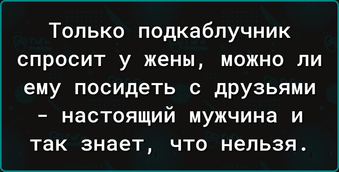 Только подкаблучник спросит у жены, можно ли ему посидеть с друзьями – настоящий мужчина и так знает, что нельзя.
