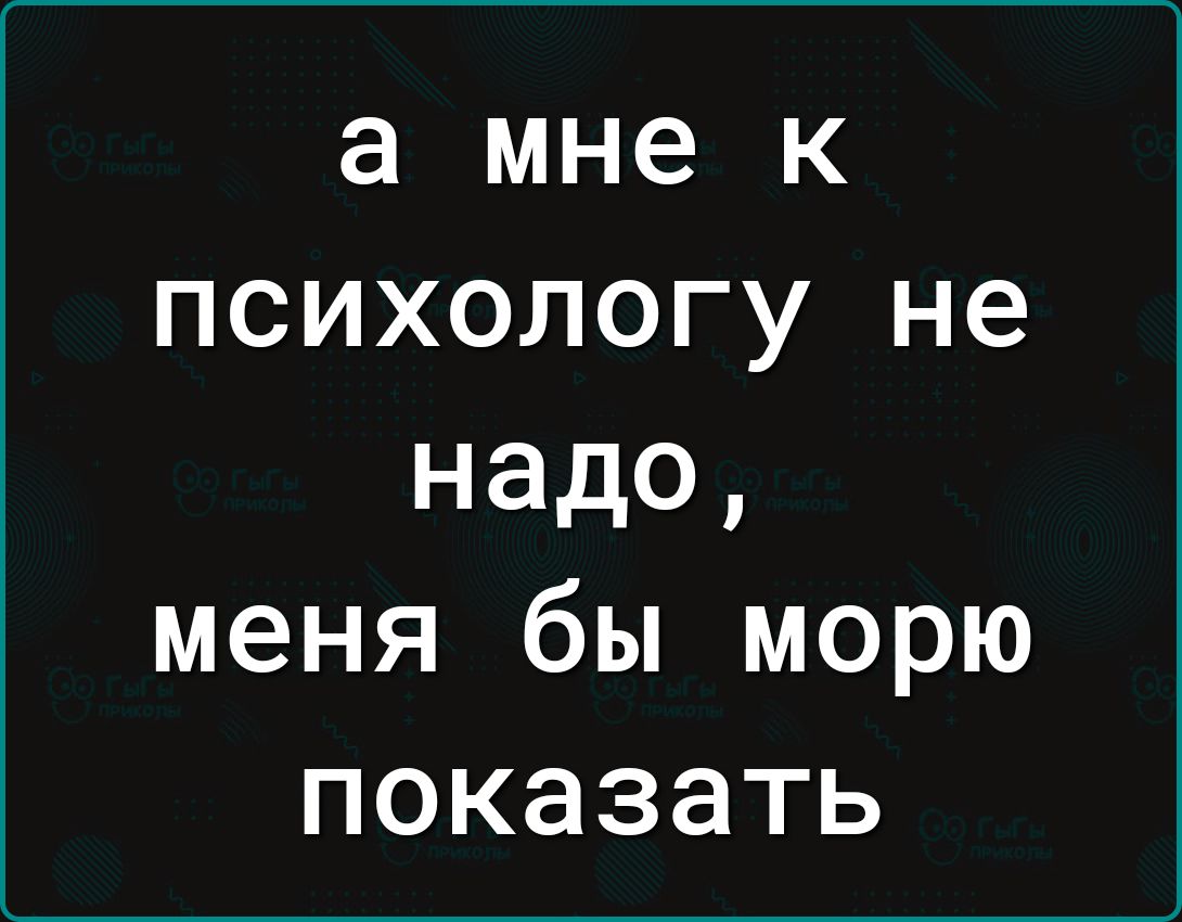 а мне к психологу не надо, меня бы морю показать