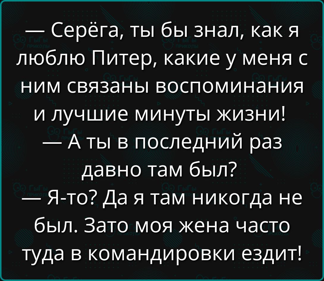 — Серёга, ты бы знал, как я люблю Питер, какие у меня с ним связаны воспоминания и лучшие минуты жизни!
— А ты в последний раз давно там был?
— Я-то? Да я там никогда не был. Зато моя жена часто туда в командировки ездит!