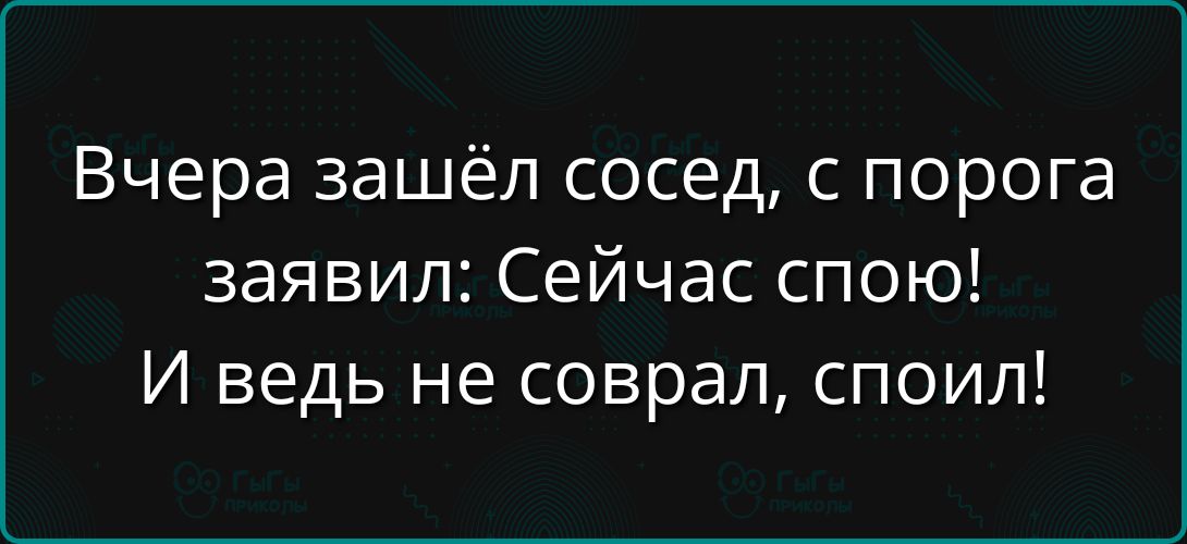 Вчера зашёл сосед, с порога заявил: Сейчас спою! И ведь не собрал, споил!