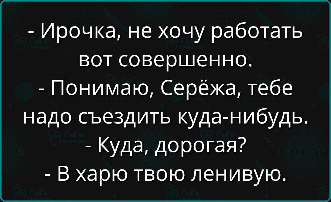 - Ироčka, не хочу работать вот совершенно. - Понимаю, Серёжа, тебе надо съездить куда-нибудь. - Куда, дорогая? - В харю твою ленивую.