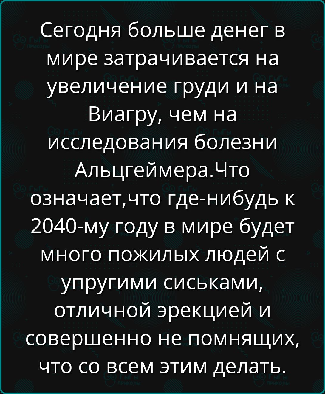 Сегодня больше денег в мире затрачивается на увеличение груди и на Виагру, чем на исследования болезни Альцгеймера.Что означает,что где-нибудь к 2040-му году в мире будет много пожилых людей с упругими сиськами, отличной эрекцией и совершенно не понимающих, что со всем этим делать.
