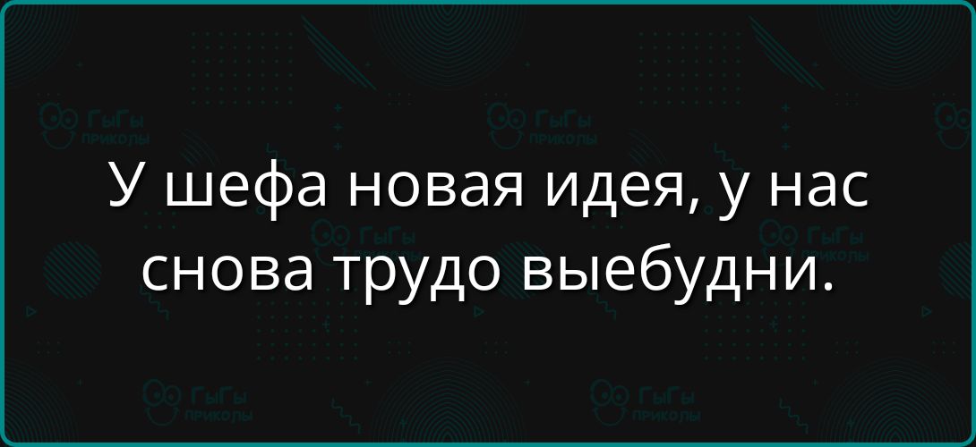 У шефа новая идея, у нас снова трудно выебдни.