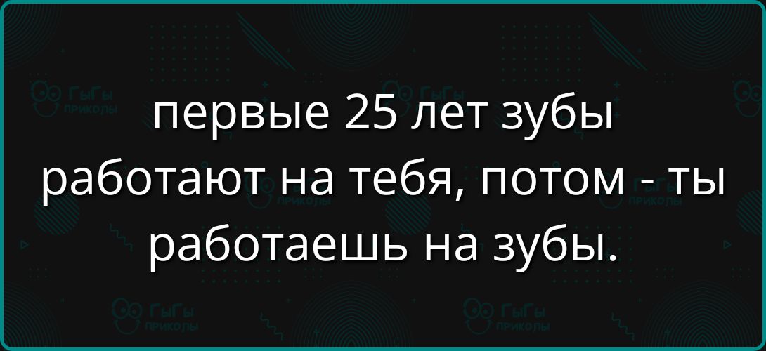 первые 25 лет зубы работают на тебя, потом - ты работаешь на зубы.