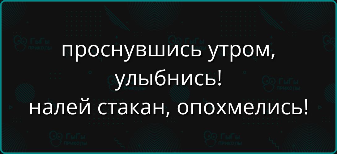 проснувшись утром, улыбнись! налей стакан, опохмелись!