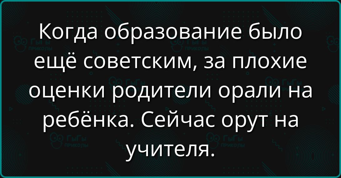Когда образование было ещё советским, за плохие оценки родители орали на ребёнка. Сейчас орут на учителя.