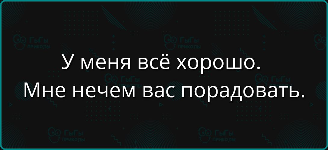 У меня всё хорошо. Мне нечем вас порадовать.