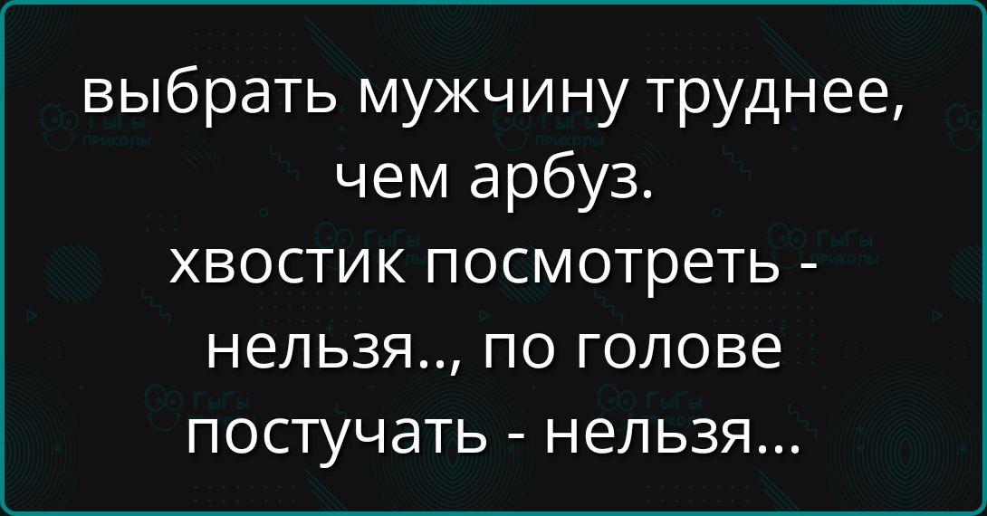 выбрать мужчину труднее, чем арбуз.
хвостик посмотреть - нельзя.., по голове постучать - нельзя...