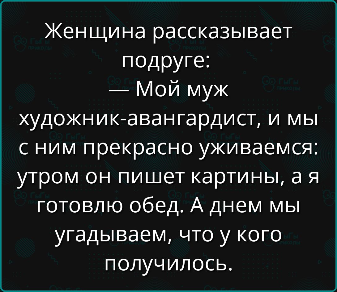 Женщина рассказывает подруге: — Мой муж художник-авангардист, и мы с ним прекрасно уживаемся: утром он пишет картины, а я готовлю обед. А днем мы угадываем, что у кого получилось.