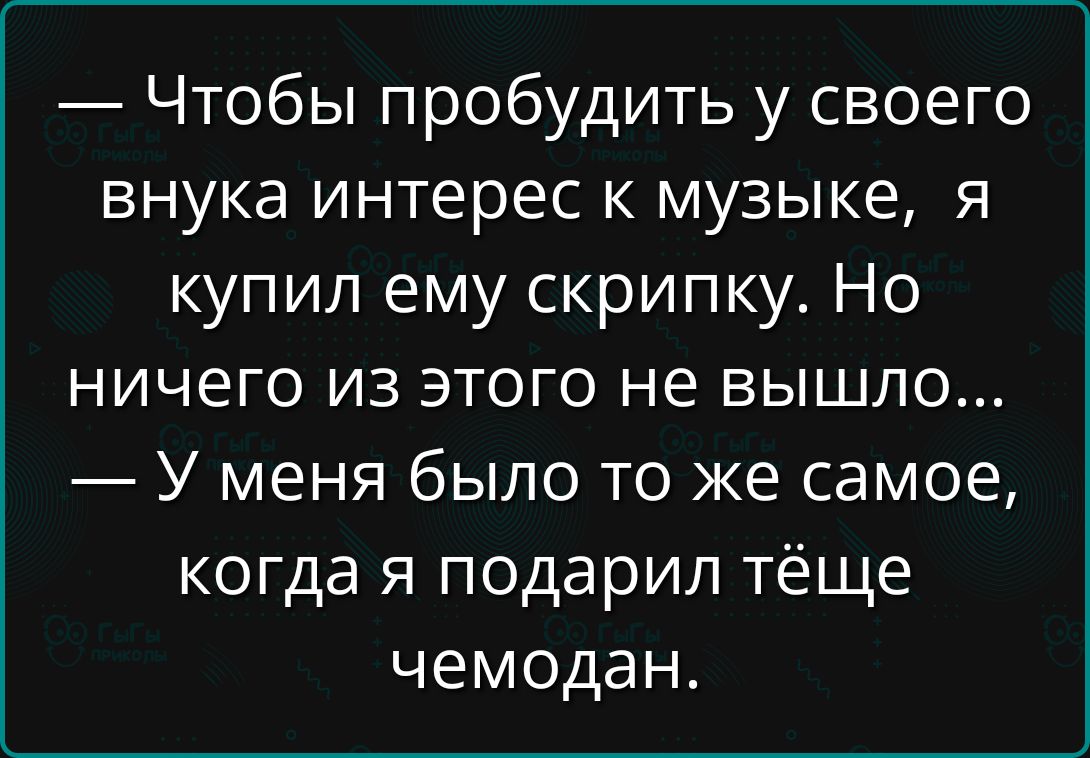 — Чтобы пробудить у своего внука интерес к музыке, я купил ему скрипку. Но ничего из этого не вышло...
— У меня было то же самое, когда я подарил тёще чемодан.