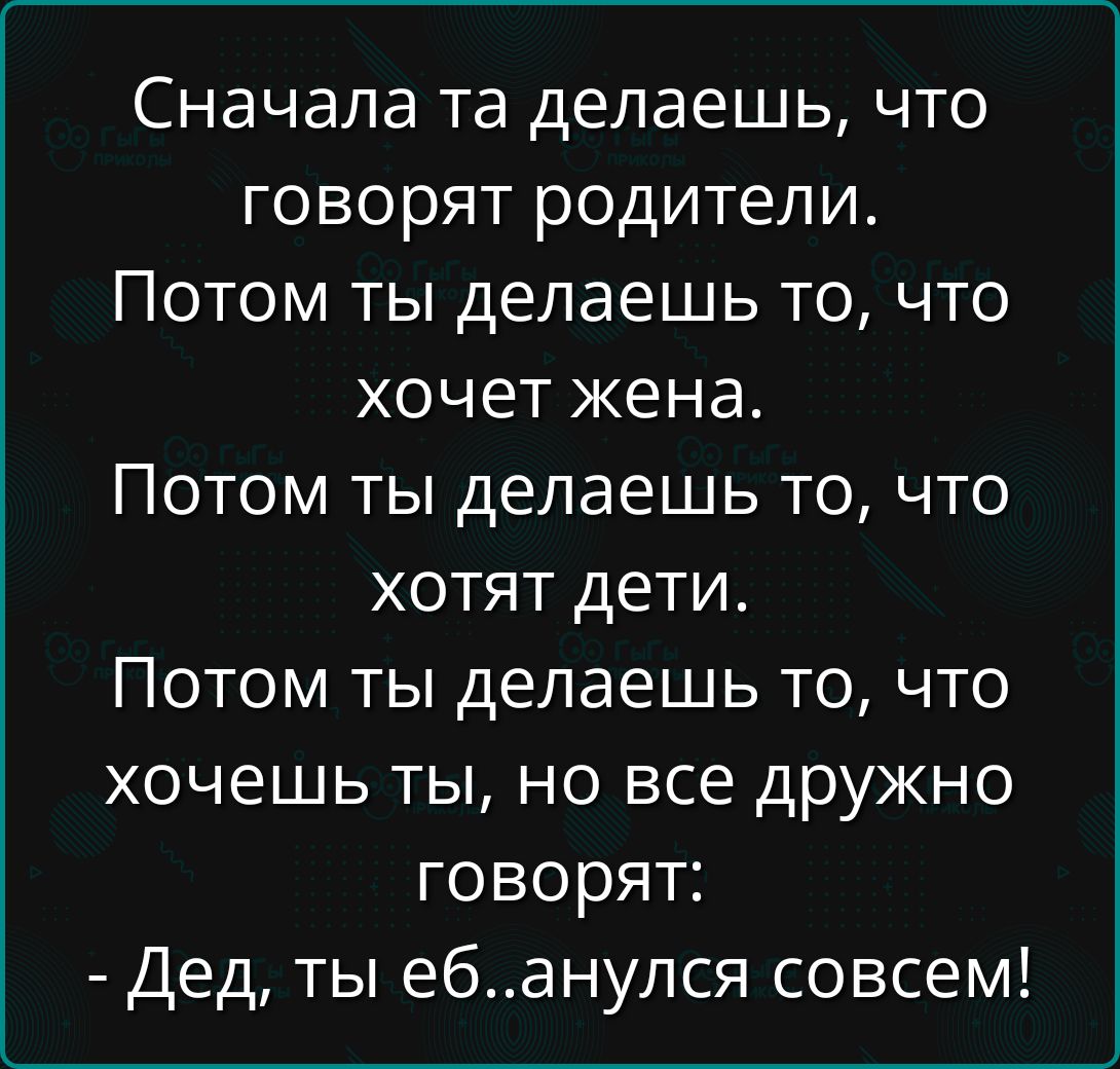 Сначала та делаешь, что говорят родители.
Потом ты делаешь то, что хочет жена.
Потом ты делаешь то, что хотят дети.
Потом ты делаешь то, что хочешь ты, но все дружно говорят:
- Дед, ты еб...анулся совсем!