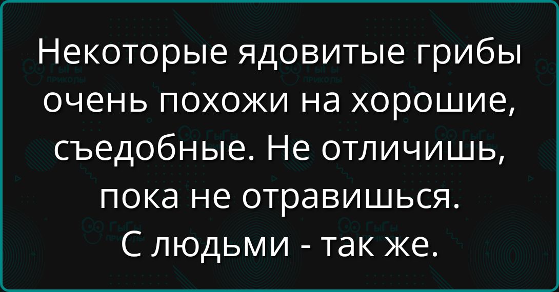 Некоторые ядовитые грибы очень похожи на хорошие, съедобные. Не отличишь, пока не отравишься. С людьми - так же.