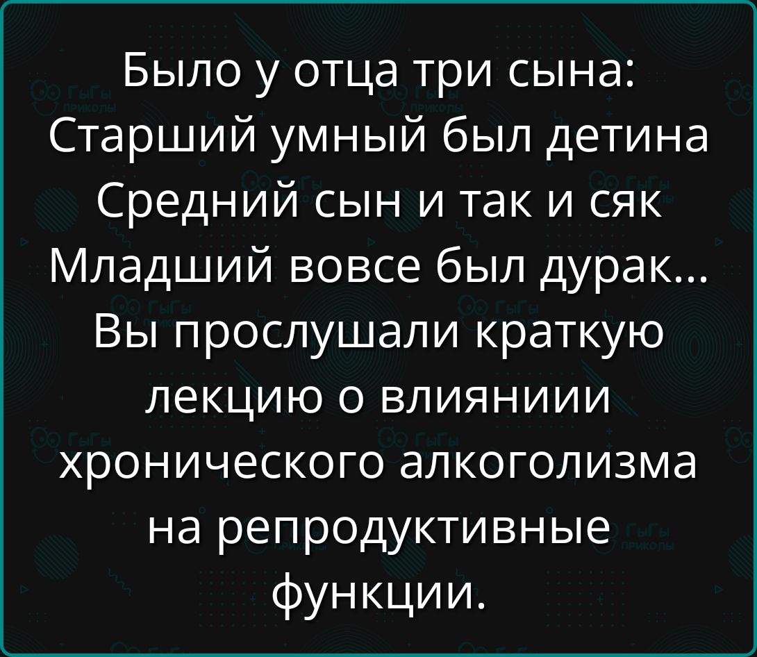 Было у отца три сына: Старший умный был детина Средний сын и так и сяк Младший вовсе был дурак... Вы прослушали краткую лекцию о влиянии хронического алкоголизма на репродуктивные функции.