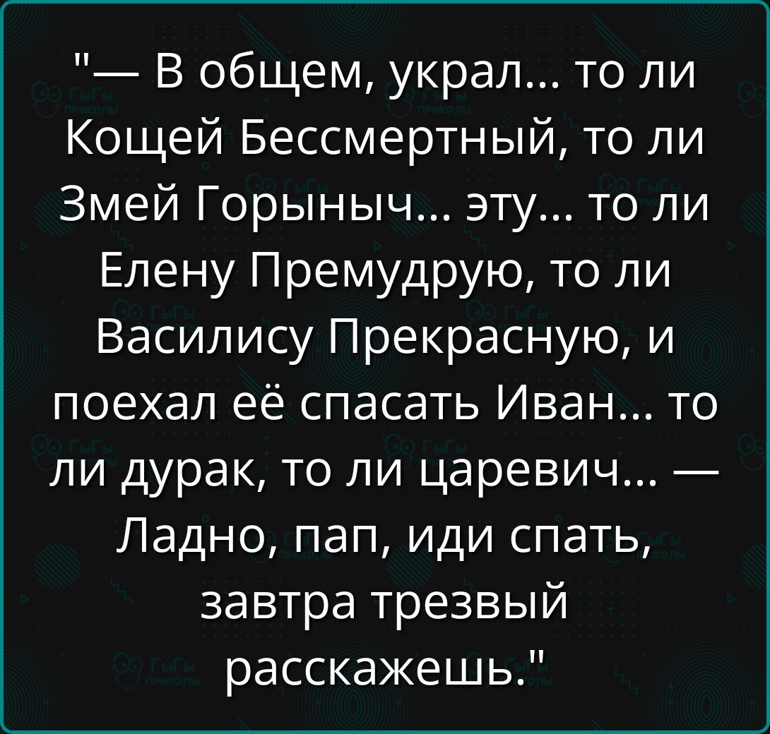 — В общем, украл... то ли Кощей Бессмертный, то ли Змей Горыныч... эту... то ли Елену Премудрую, то ли Василису Прекрасную, и поехал её спасать Иван... то ли дурак, то ли царевич... — Ладно, пап, иди спать, завтра трезвый расскажешь.