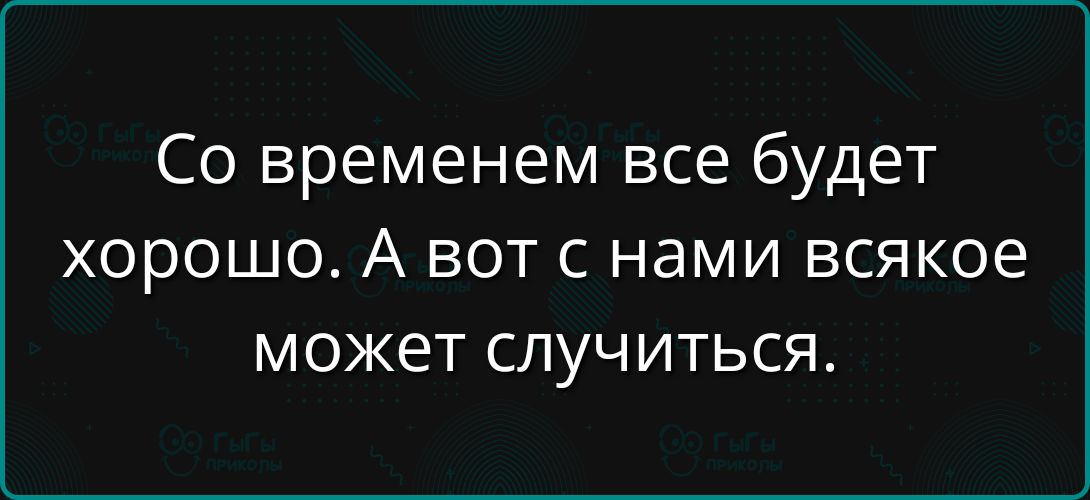 Со временем все будет хорошо. А вот с нами всякое может случиться.