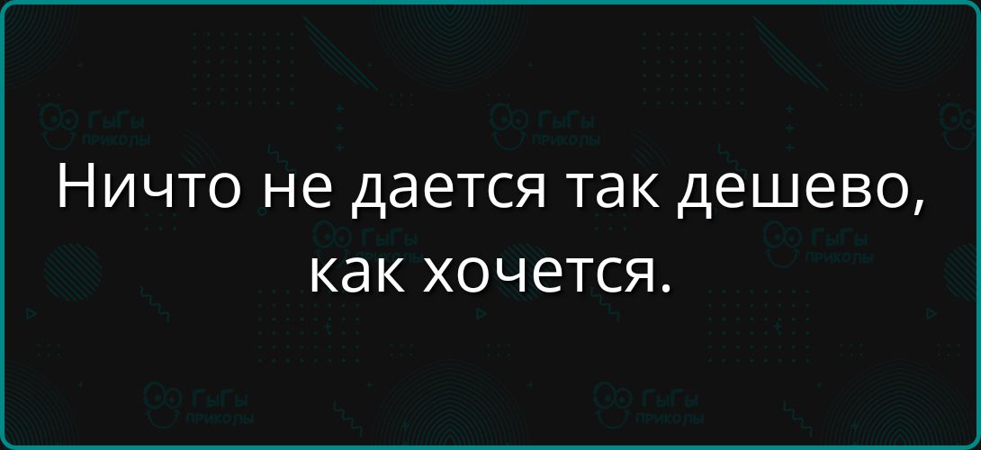 Ничто не даётся так дешево, как хочется.