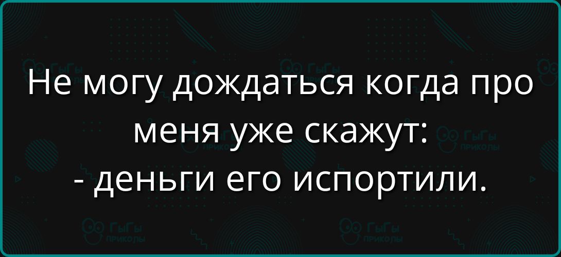 Не могу дождаться когда про меня уже скажут:
- деньги его испортили.