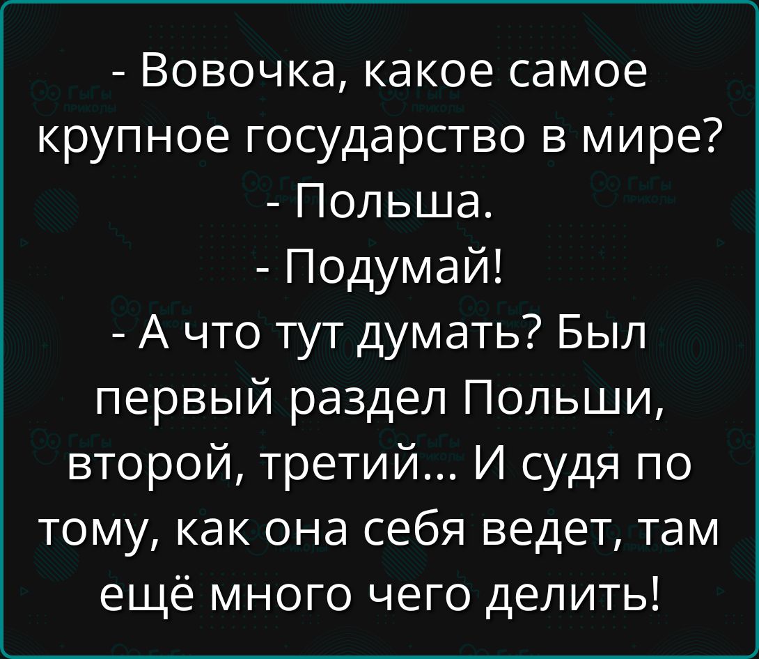 - Вовочка, какое самое крупное государство в мире? 
- Польша. 
- Подумай! 
- А что тут думать? Был первый раздел Польши, второй, третий... И судя по тому, как она себя ведет, там ещё много чего делать!