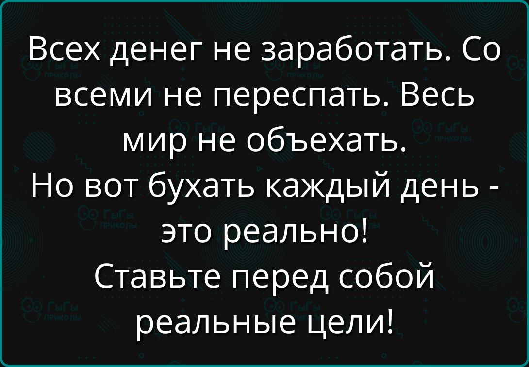 Всех денег не заработать. Со всеми не переспать. Весь мир не объехать. Но вот бухать каждый день - это реально! Ставьте перед собой реальные цели!
