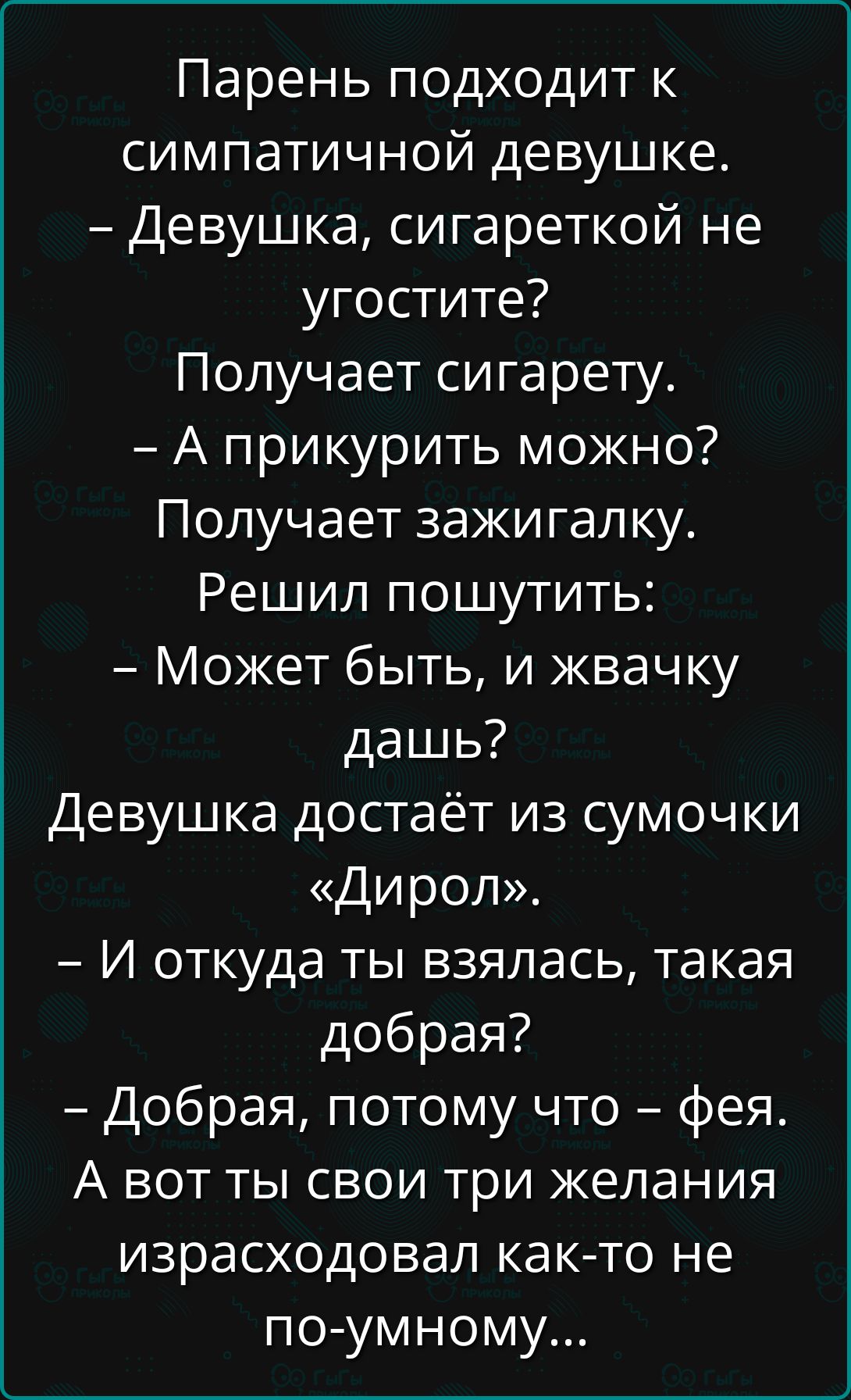 Парень подходит к симпатичной девушке.
– Девушка, сигареткой не угостите?
Получает сигарету.
– А прикурить можно? Получает зажигалку. Решил пошутить:
– Может быть, и жвачку дашь?
Девушка достаёт из сумочки «Диорол».
– И откуда ты взялась, такая добрая?
– Добрая, потому что – фея.
А вот ты свои три желания израсходовал как-то не по-умному…