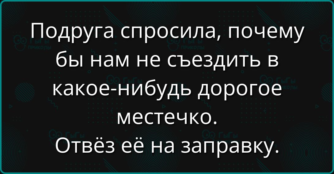 Подруга спросила, почему бы нам не съездить в какое-нибудь дорогое местечко. Отвёз её на заправку.