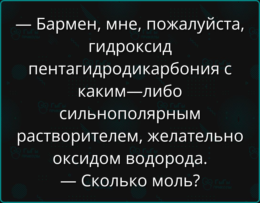 — Бармен, мне, пожалуйста, гидроксид пентагидродикарбония с каким-либо сильнополярным растворителем, желательно оксидом водорода.
— Сколько моль?
