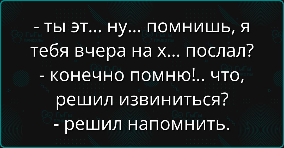 - ты эт... ну... помнишь, я тебя вчера на х... послал?
- конечно помню!... что, решил извиниться?
- решил напомнить.