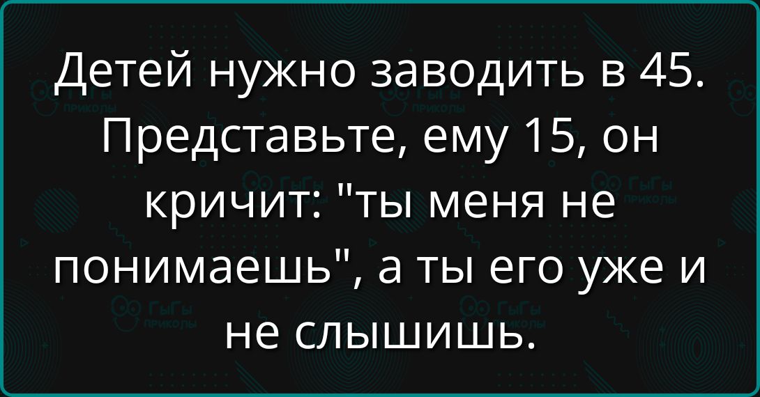 Детей нужно заводить в 45. Представьте, ему 15, он кричит: 