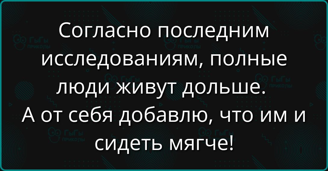 Согласно последним исследованиям, полные люди живут дольше. А от себя добавлю, что им и сидеть мягче!