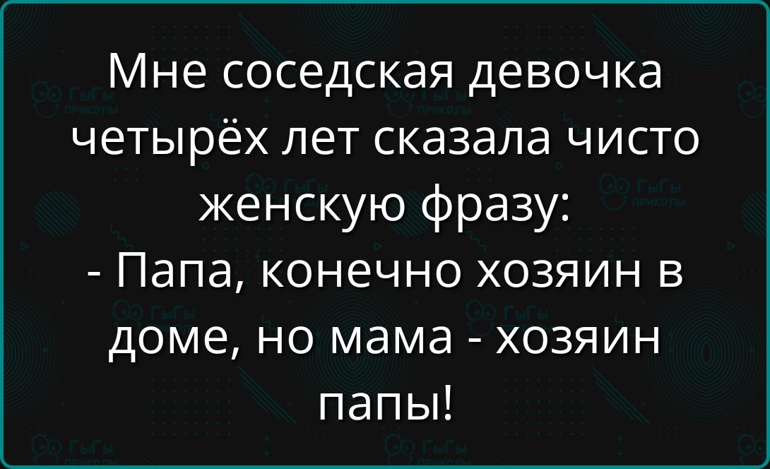 Мне соседская девочка четырёх лет сказала чисто женскую фразу:
- Папа, конечно хозяин в доме, но мама - хозяин папы!