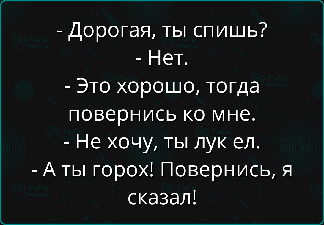 - Дорогая, ты спишь?
- Нет.
- Это хорошо, тогда повернись ко мне.
- Не хочу, ты лук ел.
- А ты горох! Повернись, я сказал!
