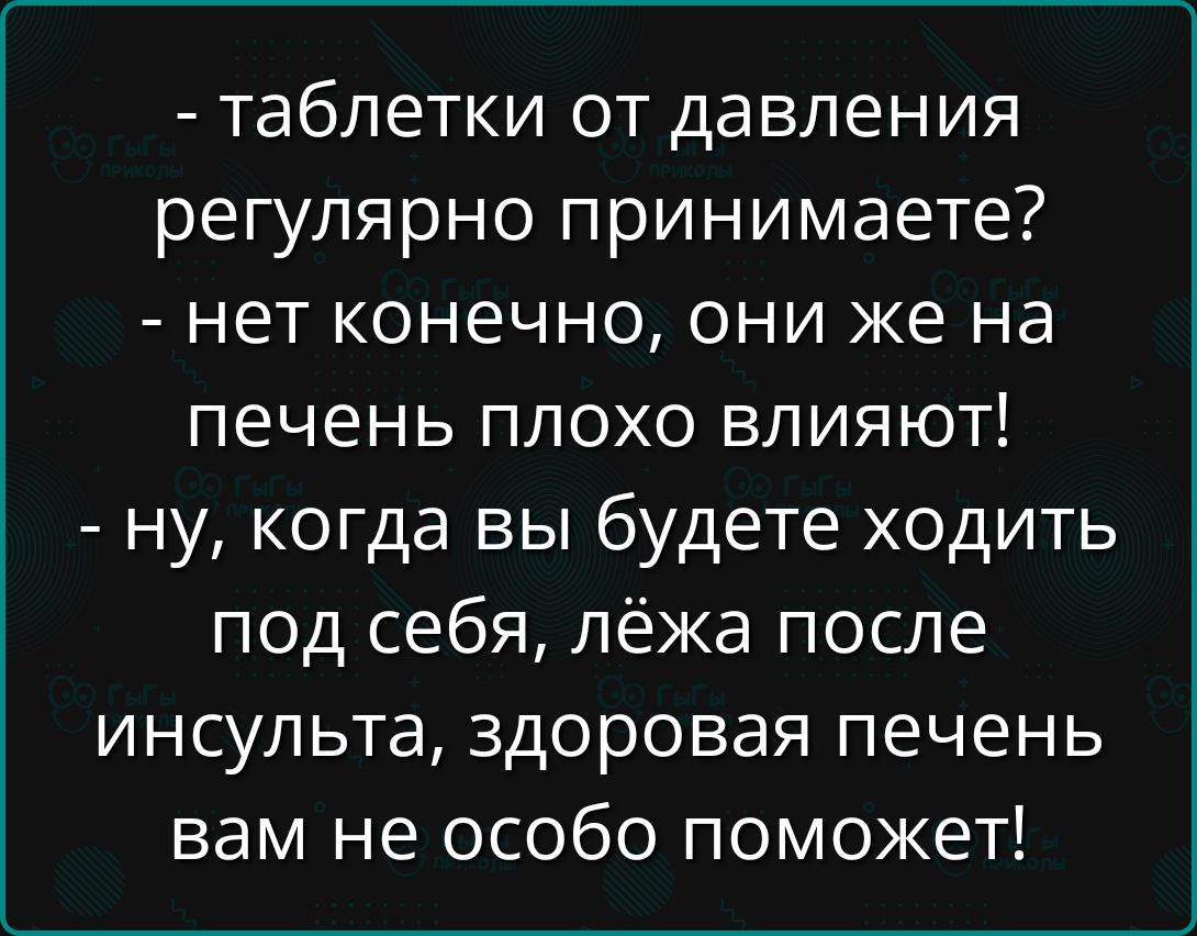 - таблетки от давления регулярно принимаете? - нет конечно, они же на печень плохо влияют! - ну, когда вы будете ходить под себя, лёжа после инсульта, здоровая печень вам не особо поможет!