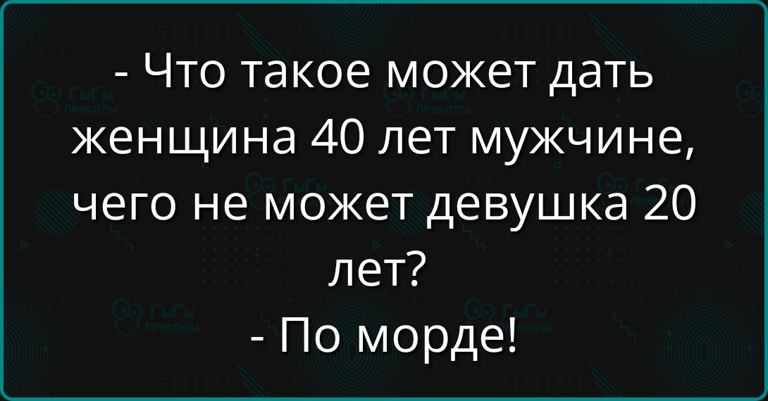 - Что такое может дать женщина 40 лет мужчине, чего не может девушка 20 лет?  
- По морде!
