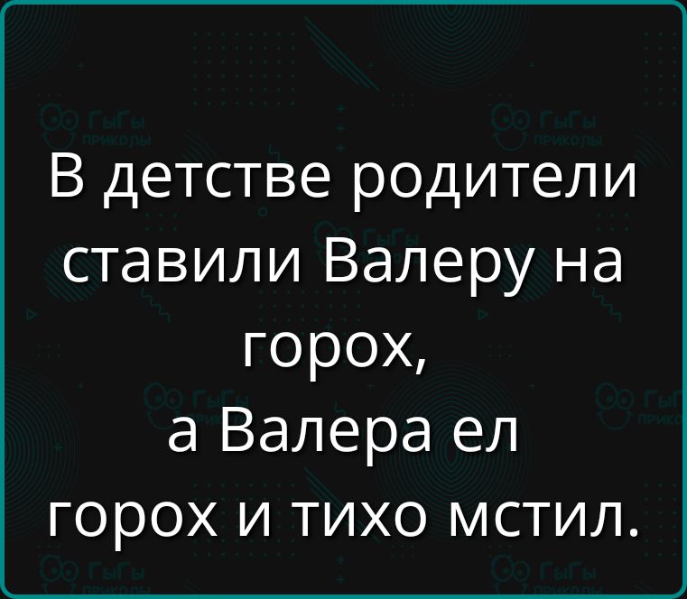 В детстве родители ставили Валеру на горох, а Валера ел горох и тихо мстил.