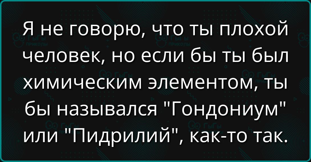Я не говорю, что ты плохой человек, но если бы ты был химическим элементом, ты бы назывался 