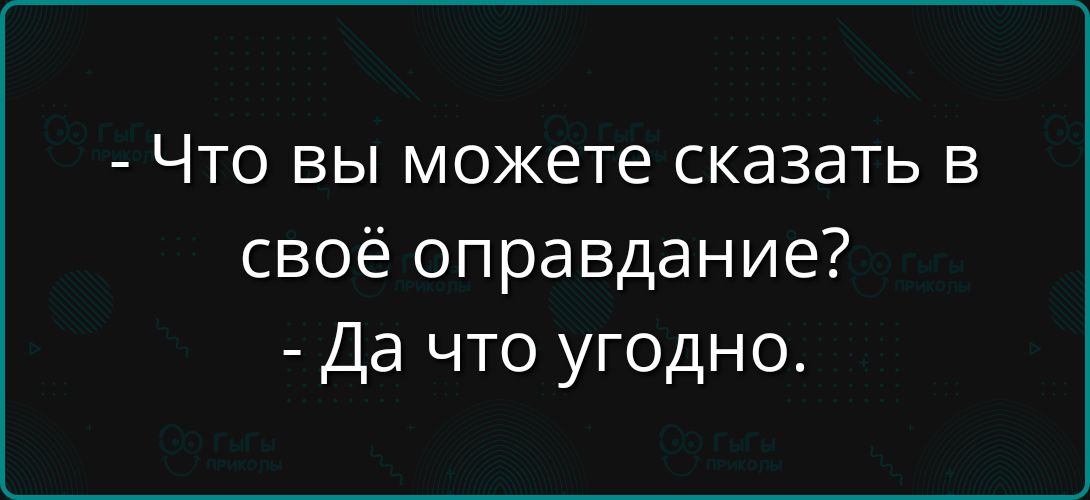 - Что вы можете сказать в своё оправдание?
- Да что угодно.
