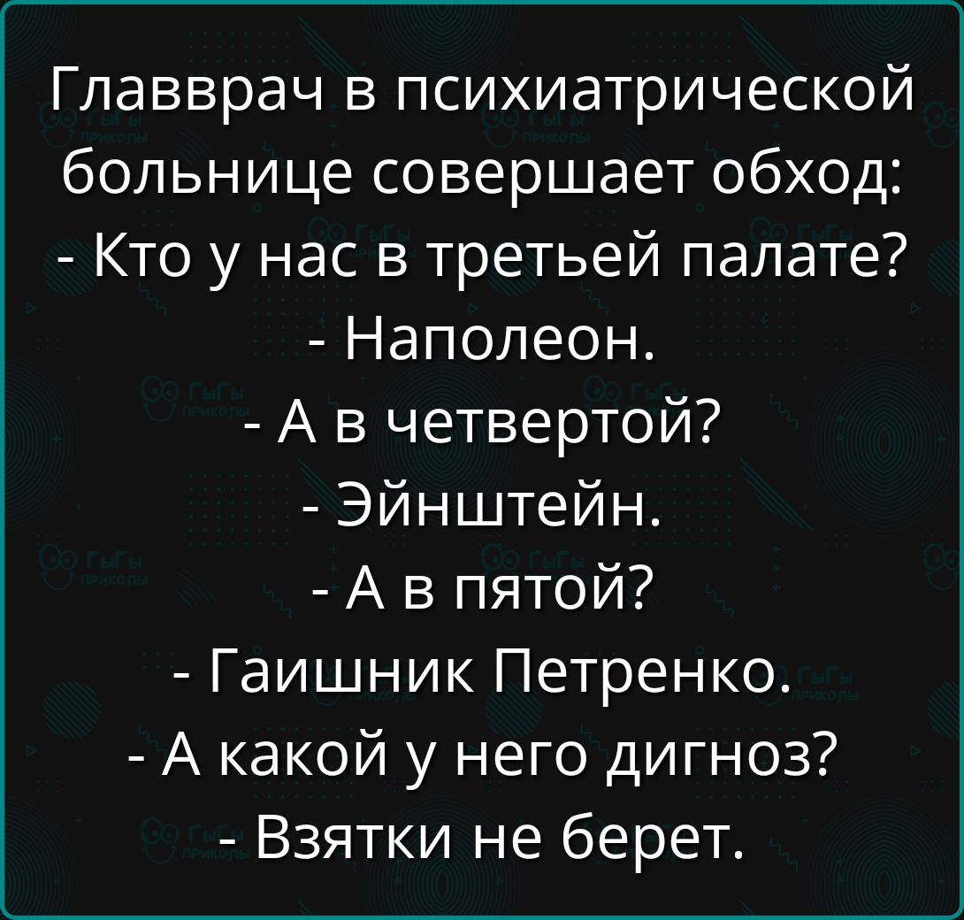 Главврач в психиатрической больнице совершает обход:
- Кто у нас в третьей палате?
- Наполеон.
- А в четвертой?
- Эйнштейн.
- А в пятой?
- Гайшник Петренко.
- А какой у него диагноз?
- Взяточки не берет.