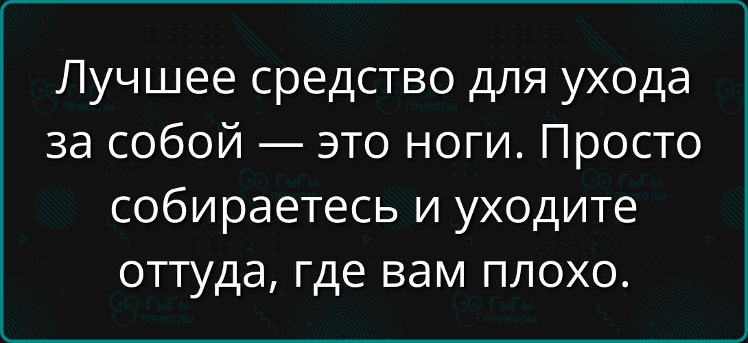 Лучшее средство для ухода за собой — это ноги. Просто собираетесь и уходите оттуда, где вам плохо.