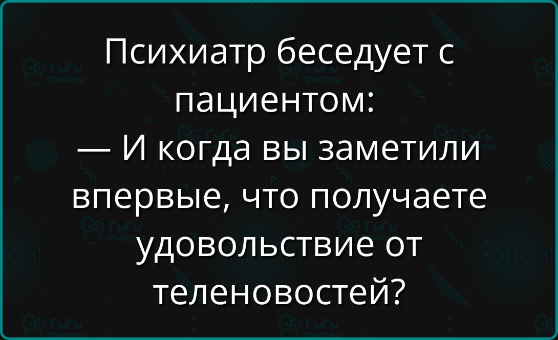 Психиатр беседует с пациентом:
— И когда вы заметили впервые, что получаете удовольствие от теленовостей?