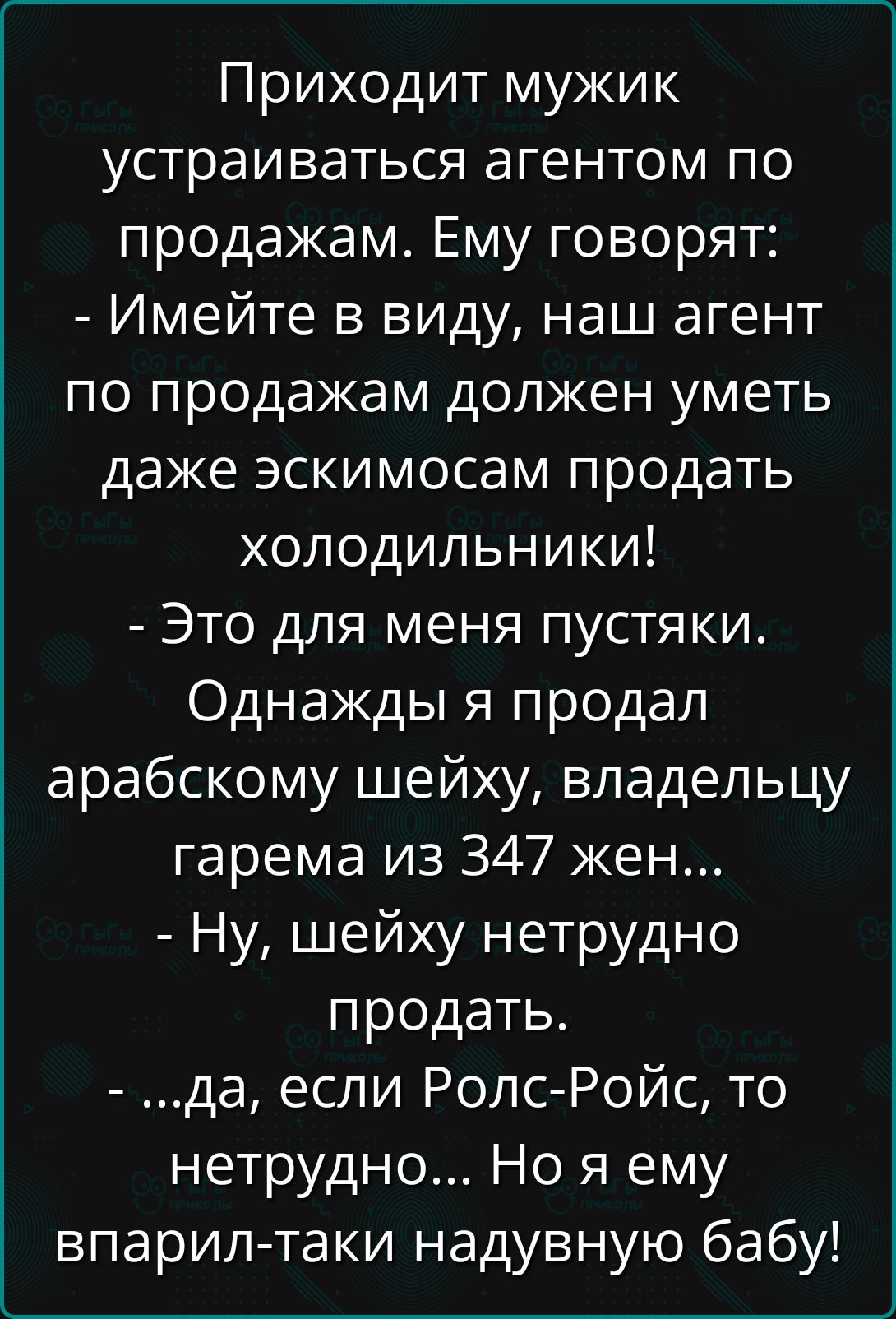 Приходит мужик устраиваться агентом по продажам. Ему говорят:
- Имейте в виду, наш агент по продажам должен уметь даже эскимосам продать холодильники!
- Это для меня пустяки. Однажды я продал арабскому шейху, владельцу гарема из 347 жен...
- Ну, шейху нетрудно продать.
- ...да, если Ролс-Ройс, то нетрудно... Но я ему впарил-таки надутую бабу!