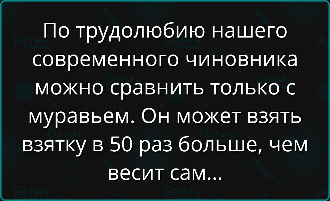 По труду́олюбию нашего современного чиновника можно сравнить только с муравьем. Он может взять взятку в 50 раз больше, чем весит сам...