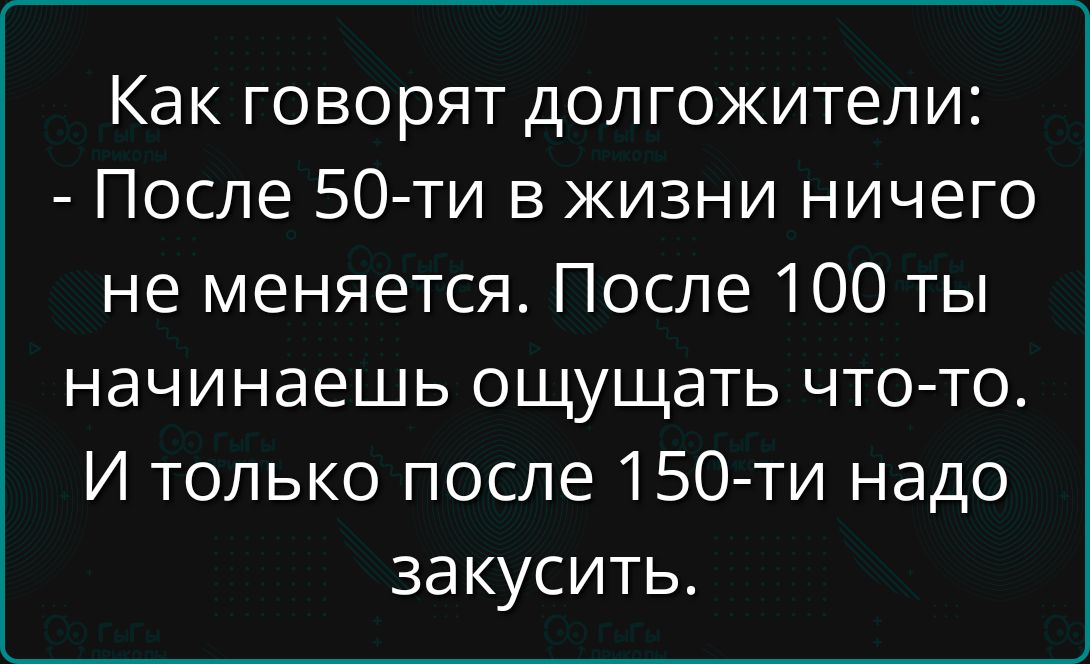 Как говорят долгожители: - После 50-ти в жизни ничего не меняется. После 100 ты начинаешь ощущать что-то. И только после 150-ти надо закусить.