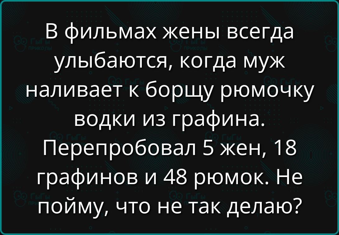 В фильмах жены всегда улыбаются, когда муж наливает к борще рюмочку водки из графина. Перепробовал 5 жен, 18 графинов и 48 рюмок. Не пойму, что не так делаю?