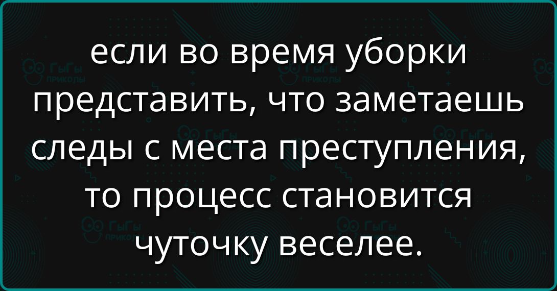 если во время уборки представишь, что заметаете следы с места преступления, то процесс становится чуточку веселее.