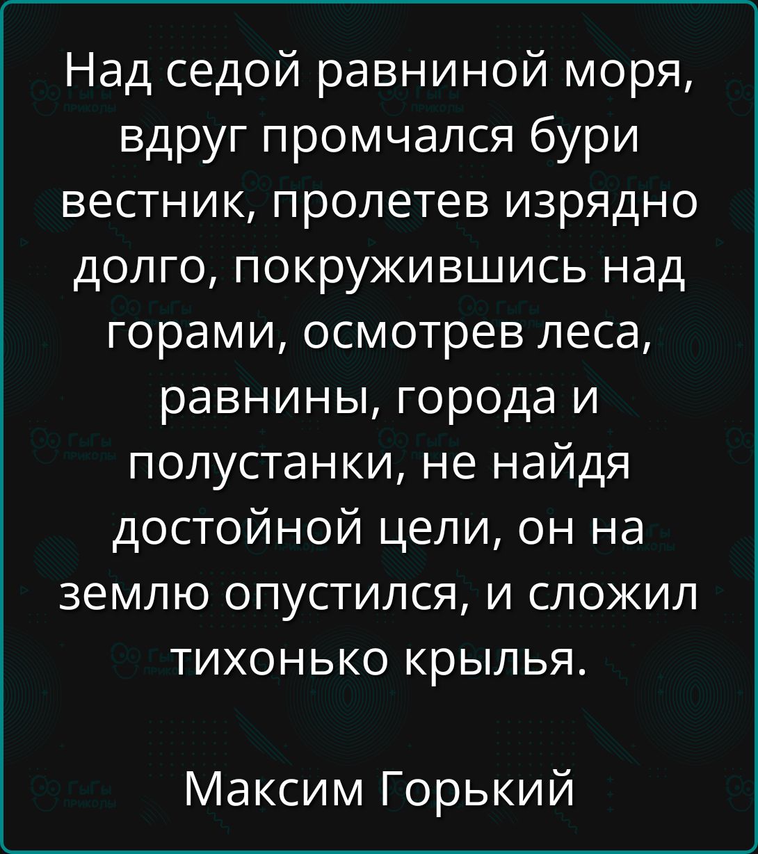 Над седой равнинной моря, вдруг промчался бури вестник, пролетев иряздно долго, покружившись над горами, осмотрев леса, равнины, города и полустанки, не найдя достойной цели, он на землю опустился, и сложил тихонько крылья.

Максим Горький