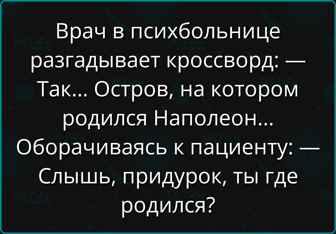 Врач в психбольнице разгадывает кроссворд: — Так... Остров, на котором родился Наполеон... Оборачиваясь к пациенту: — Слышь, придурок, ты где родился?