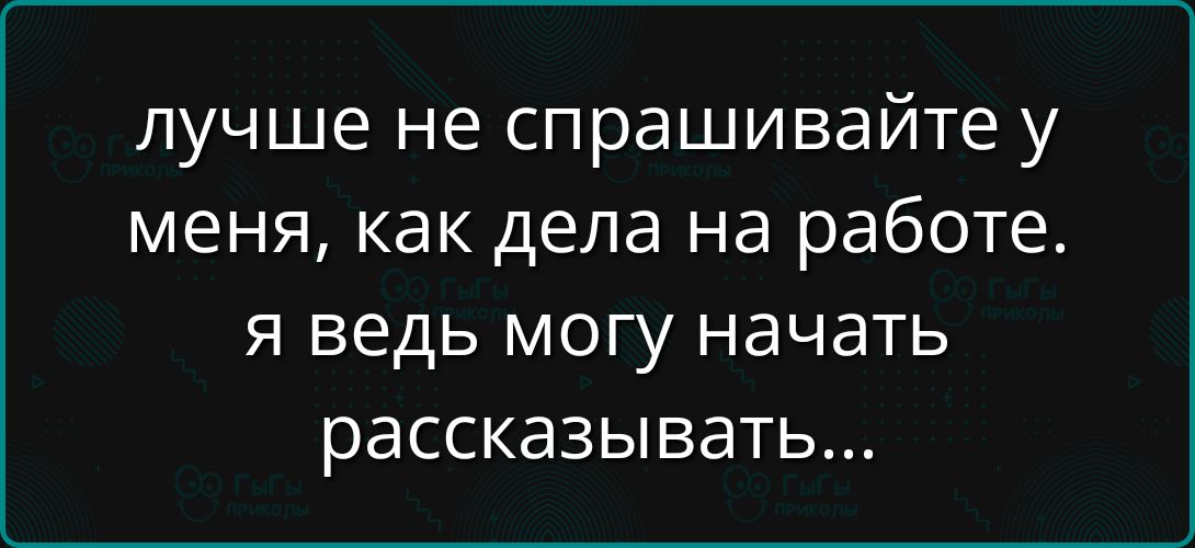 лучше не спрашивайте у меня, как дела на работе. я ведь могу начать рассказывать...