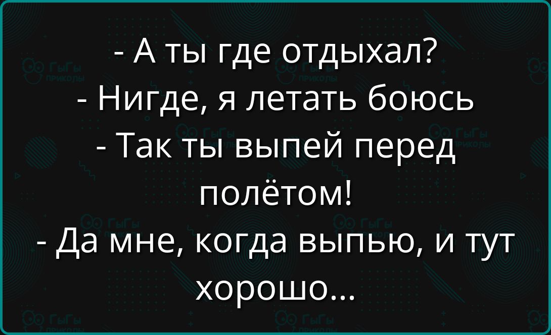 - А ты где отдыхал?
- Нигде, я летать бояюсь
- Так ты выпей перед полётом!
- Да мне, когда выпью, и тут хорошо...